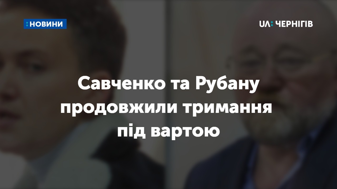Савченко та Рубану продовжили строк тримання під вартою 